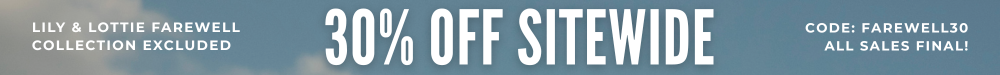The farewell sale starts now! 30% off sitewide with code FAREWELL30. All sales final! *new Lily & Lottie Farewell collection excluded.